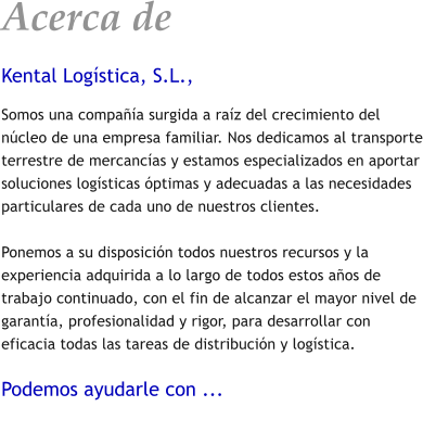 Acerca de Kental Logstica, S.L., Somos una compaa surgida a raz del crecimiento del ncleo de una empresa familiar. Nos dedicamos al transporte terrestre de mercancas y estamos especializados en aportar soluciones logsticas ptimas y adecuadas a las necesidades particulares de cada uno de nuestros clientes.  Ponemos a su disposicin todos nuestros recursos y la experiencia adquirida a lo largo de todos estos aos de trabajo continuado, con el fin de alcanzar el mayor nivel de garanta, profesionalidad y rigor, para desarrollar con eficacia todas las tareas de distribucin y logstica.  Podemos ayudarle con ...